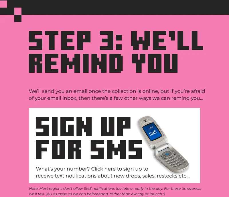 STEP 3: WE’LL REMIND YOU. We’ll send you an email once the collection is online, but if you’re afraid of your email inbox, then there’s a few other ways we can remind you...What’s your number? Click here to sign up to receive text notifications about new drops, sales, restocks etc...