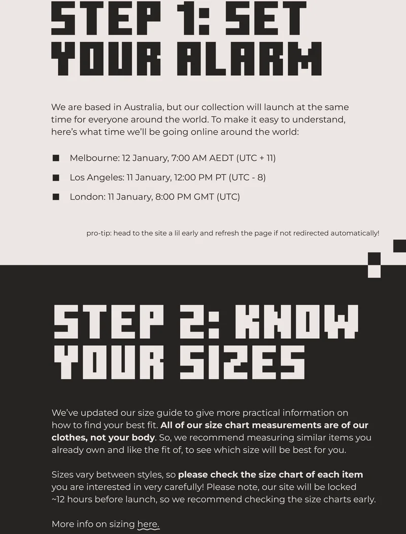 Step 1: Set your alarm! We are based in Australia, but our collection will launch at the same time for everyone around the world. To make it easy to understand, here’s what time we’ll be going online around the world: Melbourne: 12 January, 7:00 AM AEDT (UTC + 11) Los Angeles: 11 January, 12:00 PM PT (UTC - 8) London: 11 January, 8:00 PM GMT (UTC). pro-tip: head to the site a lil early and refresh the page if not redirected automatically! Step 2: know your sizes! We’ve updated our size guide to give more practical information on how to find your best fit. All of our size chart measurements are of our clothes, not your body. So, we recommend measuring similar items you already own and like the fit of, to see which size will be best for you.  Sizes vary between styles, so please check the size chart of each item you are interested in very carefully! Please note, our site will be locked ~12 hours before launch, so we recommend checking the size charts early.  More info on sizing here.