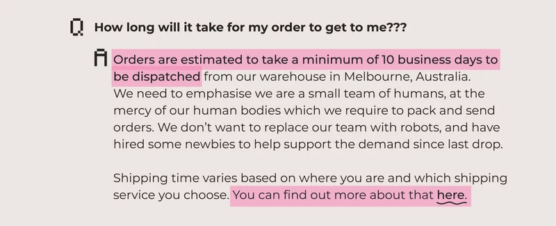 How long will it take for my order to get to me??? Orders are estimated to take a minimum of 10 business days to  be dispatched from our warehouse in Melbourne, Australia.  We need to emphasise we are a small team of humans, at the  mercy of our human bodies which we require to pack and send  orders. We don’t want to replace our team with robots, and have hired some newbies to help support the demand since last drop.  Shipping time varies based on where you are and which shipping  service you choose. You can find out more about that here.