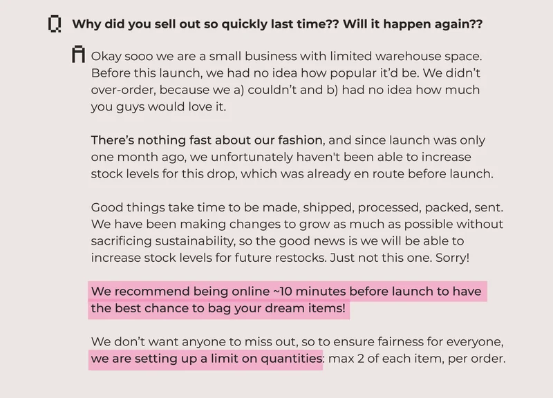 Why did you sell out so quickly last time?? Will it happen again?? Okay sooo we are a small business with limited warehouse space. Before this launch, we had no idea how popular it’d be. We didn’t over-order, because we a) couldn’t and b) had no idea how much  you guys would love it.  There’s nothing fast about our fashion, and since launch was only  one month ago, we unfortunately haven't been able to increase  stock levels for this drop, which was already en route before launch.   Good things take time to be made, shipped, processed, packed, sent.  We have been making changes to grow as much as possible without  sacrificing sustainability, so the good news is we will be able to  increase stock levels for future restocks. Just not this one. Sorry!  We recommend being online ~10 minutes before launch to have the best chance to bag your dream items!  We don’t want anyone to miss out, so to ensure fairness for everyone, we are setting up a limit on quantities: max 2 of each item, per order.