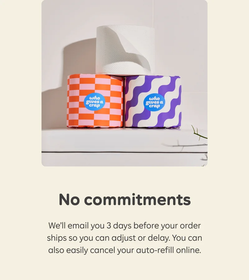 No commitments. We'll email you 3 days before your order ships so you can adjust or delay. You can also easily cancel your auto-refill online.