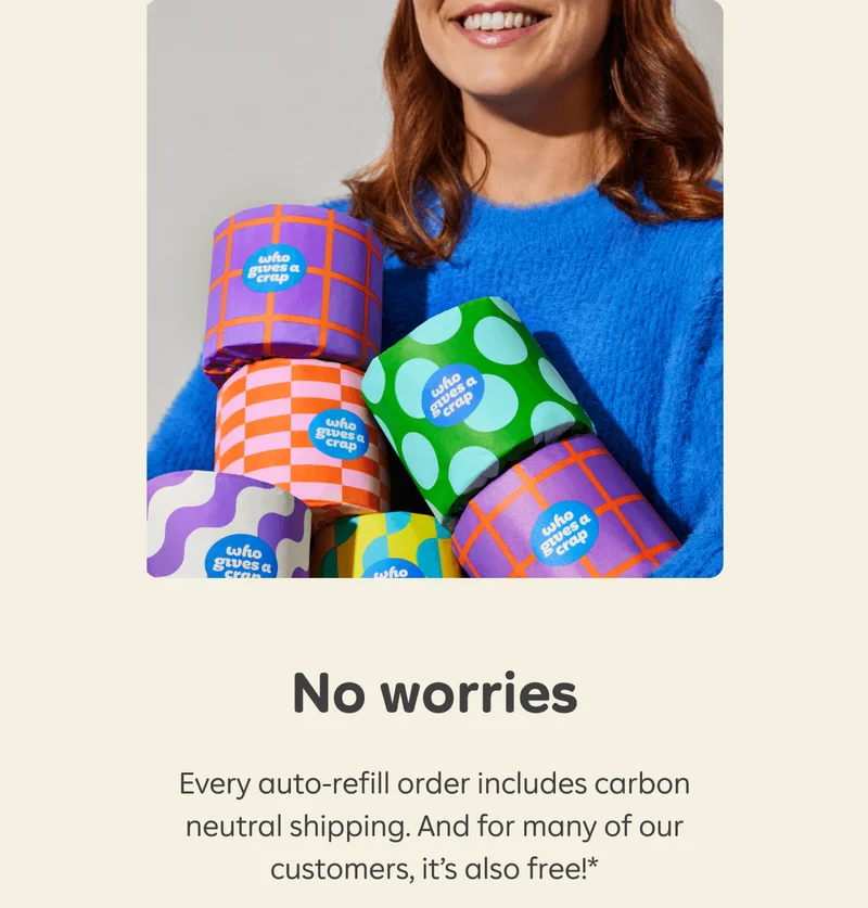No worries. Every auto-refill order includes carbon neutral shipping. And for many of our customers, it's also free!*