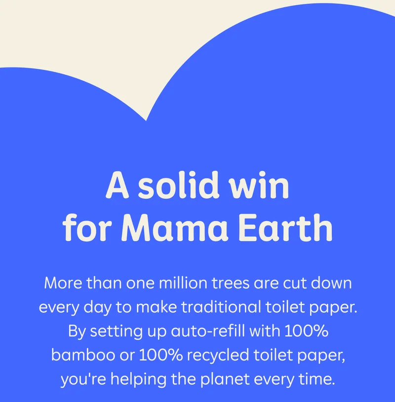 A solid win for Mama Earth. More than one million trees are cut down every day to make traditional toilet paper. By setting up auto-refill with 100% bamboo or 100% recycled toilet paper, you're helping the planet every time.