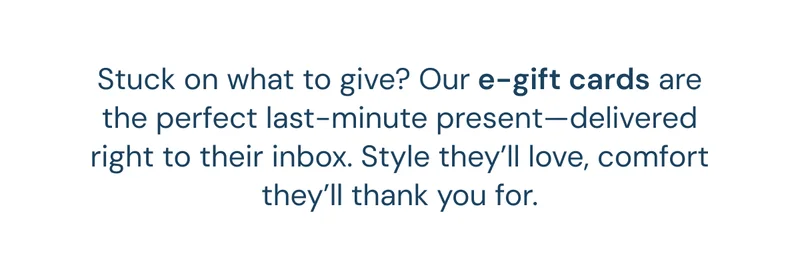 Stuck on what to give? Our e-gift cards are the perfect last-minute present—delivered right to their inbox. Style they’ll love, comfort they’ll thank you for.