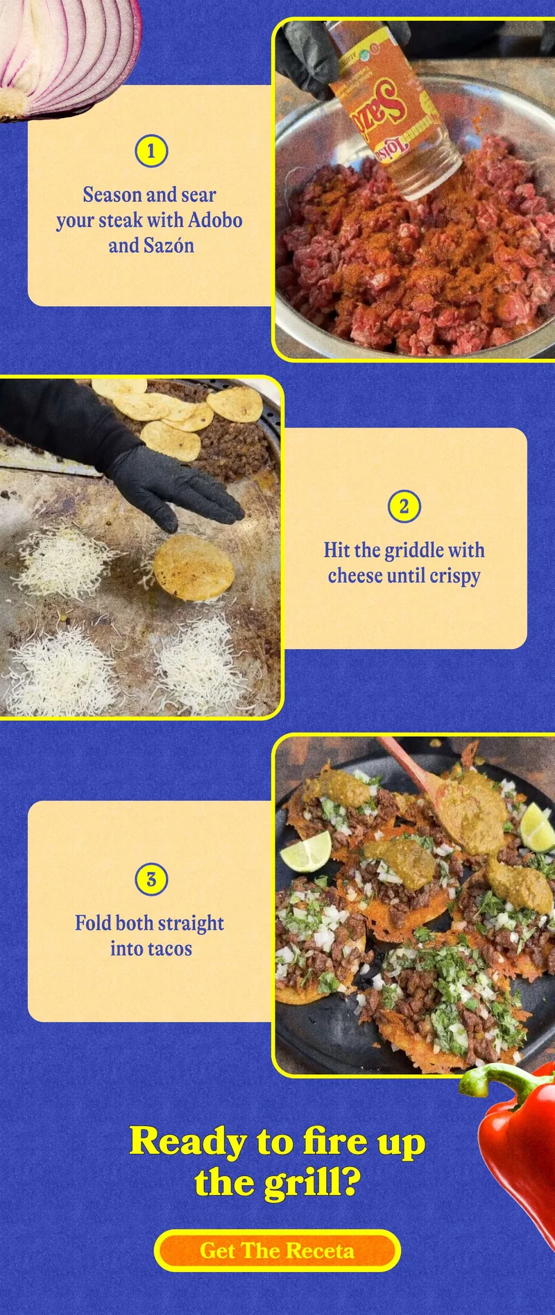 Season and sear your steak with Adobo and Sazón Hit the griddle with cheese until crispy Fold both straight into tacos  Ready to fire up the grill? GET THE FULL RECETA