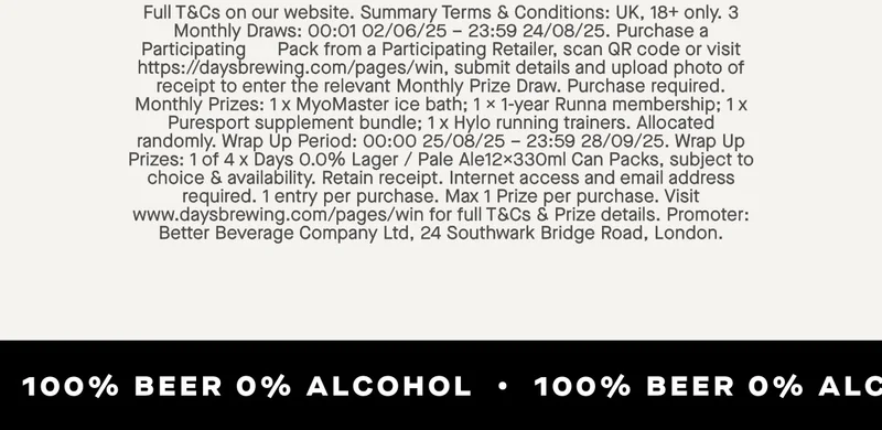 UK, 18+ only. 3 Monthly Draws: 00:01 02/06/25 – 23:59 24/08/25. Purchase a Participating&nbsp; &nbsp; &nbsp; Pack from a Participating Retailer, scan QR code or visit https://daysbrewing.com/pages/win, submit details and upload photo of receipt to enter the relevant Monthly Prize Draw. Purchase required. Monthly Prizes: 1 x MyoMaster ice bath; 1 x 1-year Runna membership; 1 x Puresport supplement bundle; 1 x Hylo running trainers. Allocated randomly. Wrap Up Period: 00:00 25/08/25 – 23:59 28/09/25. Wrap Up Prizes: 1 of 4 x Days 0.0% Lager / Pale Ale12x330ml Can Packs, subject to choice & availability. Retain receipt. Internet access and email address required. 1 entry per purchase. Max 1 Prize per purchase. Visit www.daysbrewing.com/pages/win for full T&Cs & Prize details. Promoter: Better Beverage Company Ltd, 24 Southwark Bridge Road, London.
