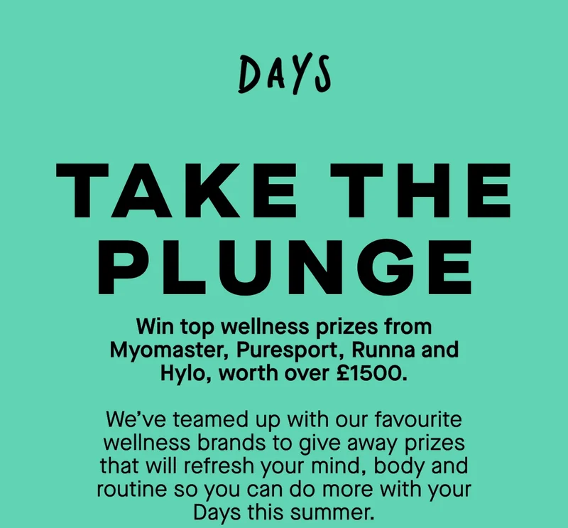 Take the plunge. Win top wellness prizes from Myomaster, Puresport, Runna and Hylo, worth over £1500. We’ve teamed up with our favourite wellness brands to give away prizes that will refresh your mind, body and routine so you can do more with your Days this summer.