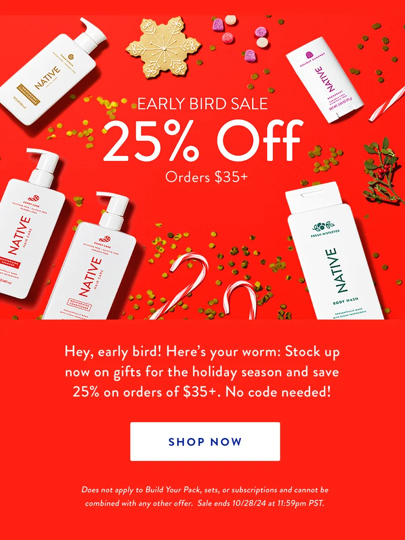 Early Bird Sale | 25% Off* | Orders $35+ | Hey, early bird! Here’s your worm: Stock up now on gifts for the holiday season and save 25% on orders of $35+. No code needed! | SHOP NOW | Does not apply to Build Your Pack, sets, or subscriptions and cannot be combined with any other offer.  Sale ends 10/28/24 at 11:59pm PST.