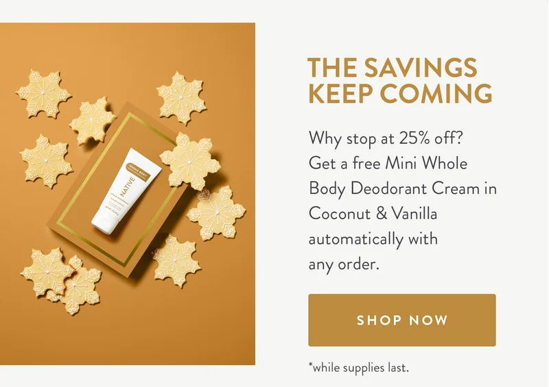 The Savings Keep Coming | Why stop at 25% off?  Get a free Mini Whole Body Deodorant Cream in Coconut & Vanilla automatically with any order. | SHOP NOW | *while supplies last.