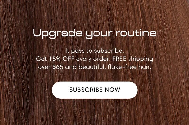 Upgrade your routine | It pays to subscribe. Get 15% OFF every order, FREE shipping over $65 and beautiful, flake-free hair. | Subscribe now