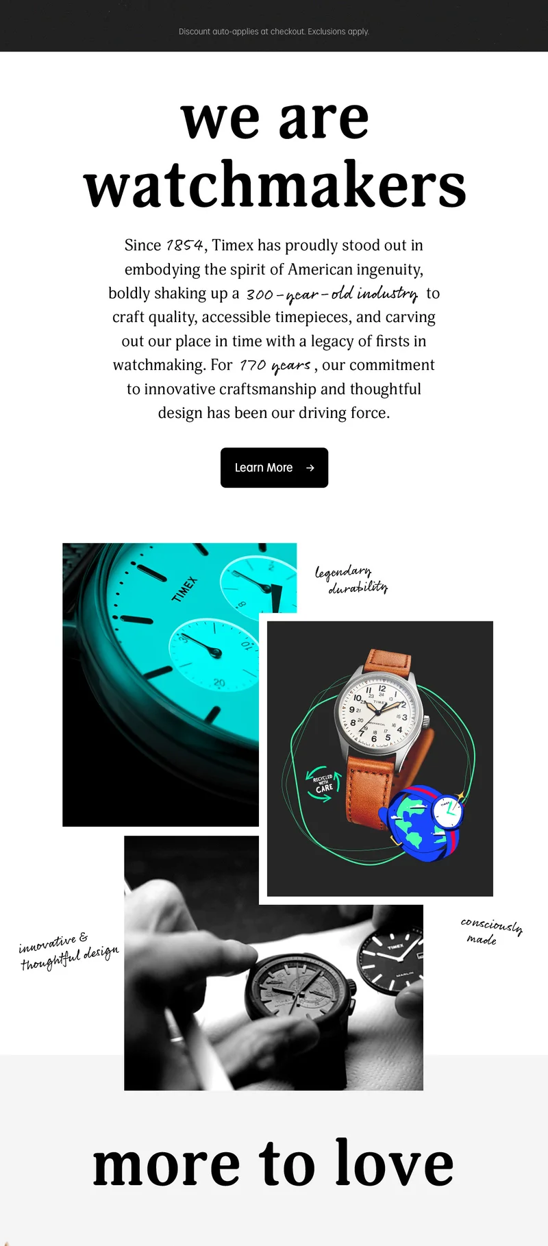 Discount auto-applies at checkout. Exclusions apply | we are watchmakers | Since 1854, Timex has proudly stood out in embodying the spirit of American ingenuity, boldly shaking up a 300-year-old industry to craft quality, accessible timepieces, and carving out our place in time with a legacy of firsts in watchmaking. For 170 years, our commitment to innovative craftmanship and thoughtful design has been our driving force. | Learn More | more to love