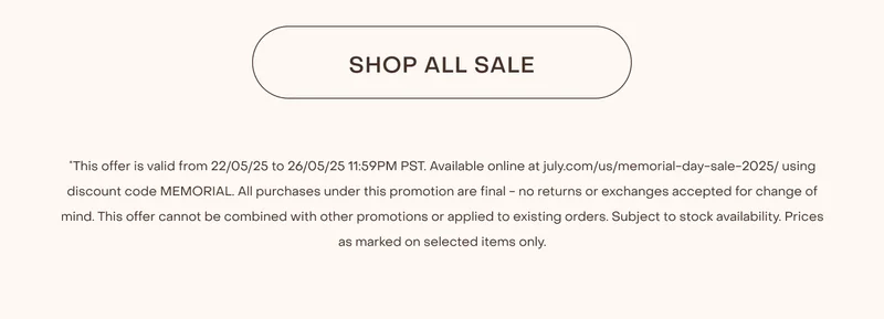 Shop now. *This offer is valid from 22/05/25 to 26/05/25 11:59PM PST. Available online at july.com/us/memorial-day-sale-2025/ using discount code MEMORIAL. All purchases under this promotion are final - no returns or exchanges accepted for change of mind. This offer cannot be combined with other promotions or applied to existing orders. Subject to stock availability. Prices as marked on selected items only.
