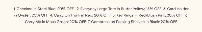 1. Checked in Steel Blue; 20% OFF   2. Everyday Large Tote in Butter Yellow; 15% OFF  3. Card Holder in Oyster; 20% OFF  4. Carry On Trunk in Red; 20% OFF  5. Key Rings in Red/Blush Pink; 20% OFF  6. Carry Me in Moss Green; 20% OFF  7. Compression Packing Shelves in Black; 20% OFF