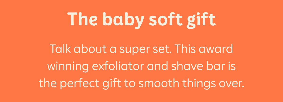 The baby soft gift  Talk about a super set. This award winning exfoliator and shave bar is the perfect gift to smooth things over.
