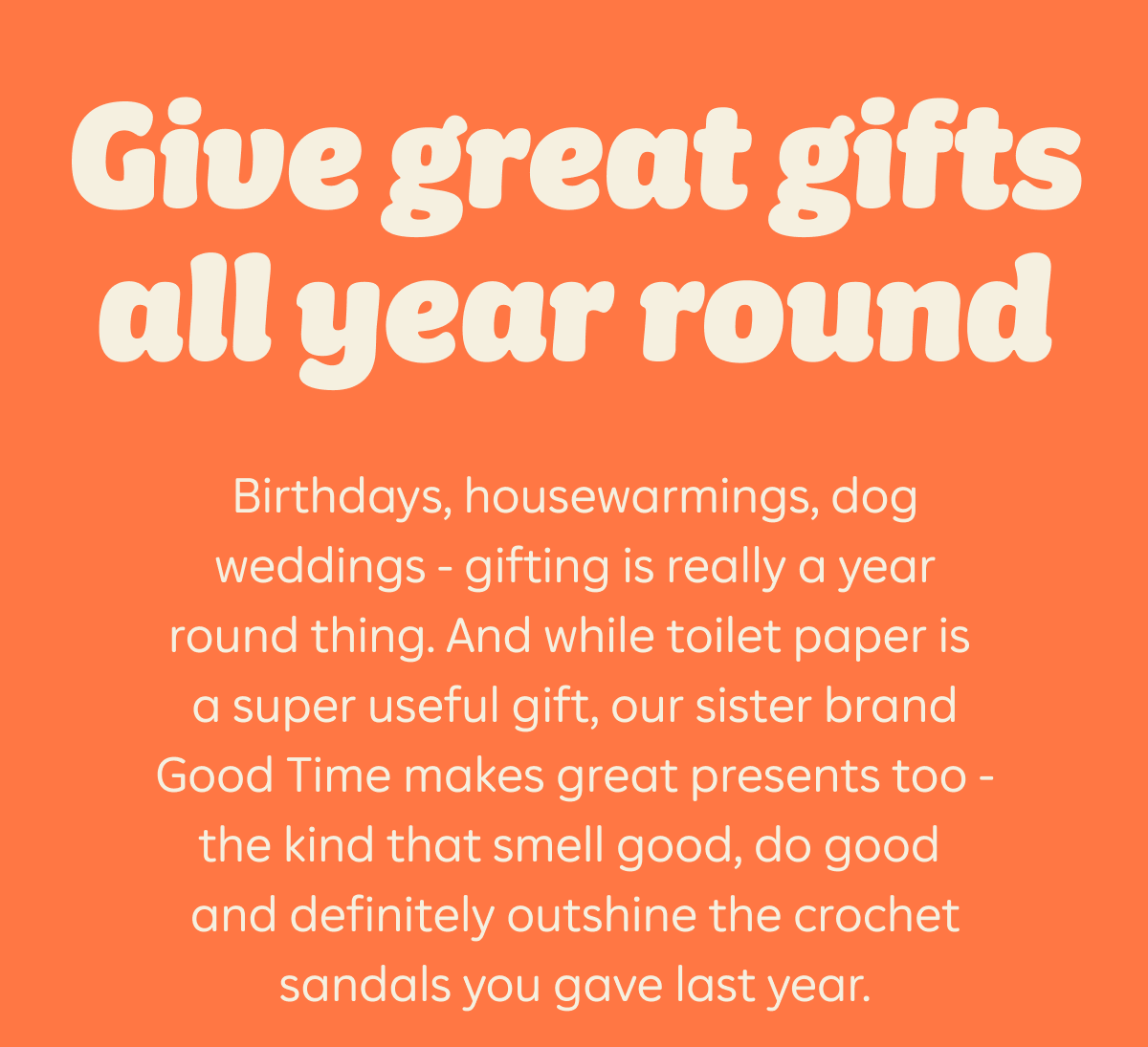 Give great gifts all year round  Birthdays, housewarmings, dog weddings - gifting is really a year round thing. And while toilet paper is a super useful gift, our sister brand Good Times makes great presents too - the kind that smell good, do good and definitely outshine the crochet sandals you gave last year.