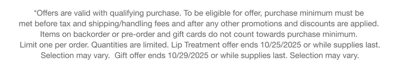 *Offers are valid with qualifying purchase. To be eligible for offer, purchase minimum must be met before tax and shipping/handling fees and after any other promotions and discounts are applied. Items on backorder or pre-order and gift cards do not count towards purchase minimum. Limit one per order. Quantities are limited. Lip Treatment offer ends 10/25/2025 or while supplies last. Selection may vary.  Gift offer ends 10/29/2025 or while supplies last. Selection may vary.
