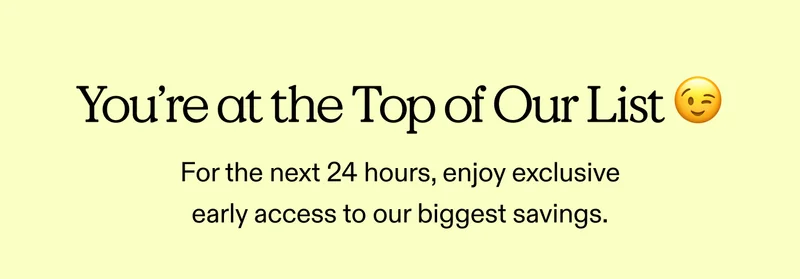 You’re at the top of our list 😉 For the next 24 hours, enjoy exclusive early access to our biggest savings.