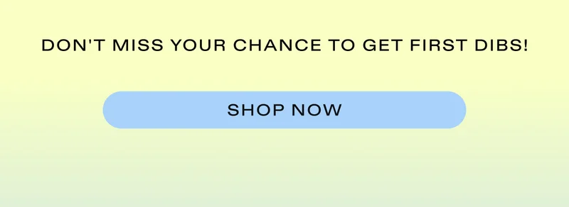 Don't miss your chance to get first dibs!  |  SHOP NOW