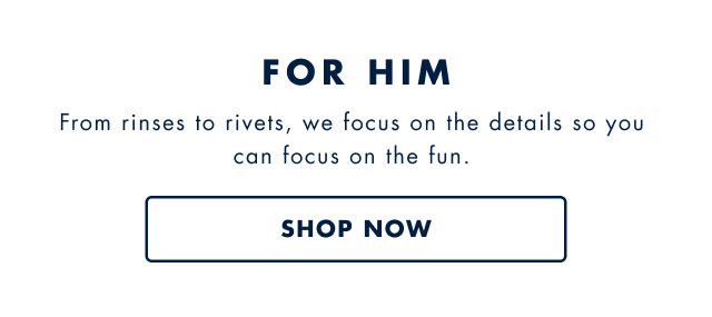 For him                                            From rinses to rivets, we focus on the details so you can focus on the fun.                                            Shop now