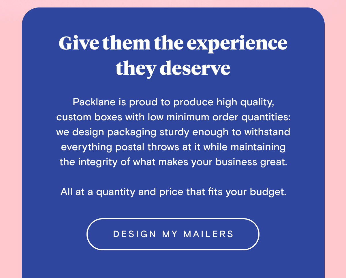 Give them the experience they deserve Packlane is proud to produce high quality, custom boxes with low minimum order quantities: we design packaging sturdy enough to withstand everything postal throws at it while maintaining the integrity of what makes your business great. All at a quantity and price that fits your budget.