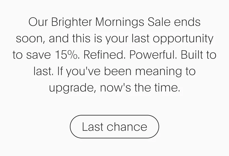 our brighter mornings sale ends soon, and this is your last opportunity to save 15%. refined. powerful. built to last. if you've been meaning to upgrade, now's the time. - last chance