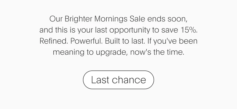our brighter mornings sale ends soon, and this is your last opportunity to save 15%. refined. powerful. built to last. if you've been meaning to upgrade, now's the time. - last chance