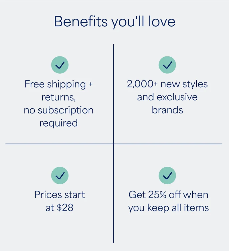 Benefits you’ll love. ✅ Free shipping + returns, no subscription required. ✅ 2,000+ new styles and exclusive brands. ✅ Prices start at $28. ✅ Get 25% off when you keep all items