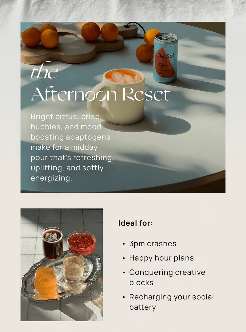 the  Afternoon Reset | Bright citrus, crisp bubbles, and mood-boosting adaptogens make for a midday pour that’s refreshing, uplifting, and softly energizing.  | Ideal for:  3pm crashes Happy hour plans Conquering creative blocks Recharging your social battery
