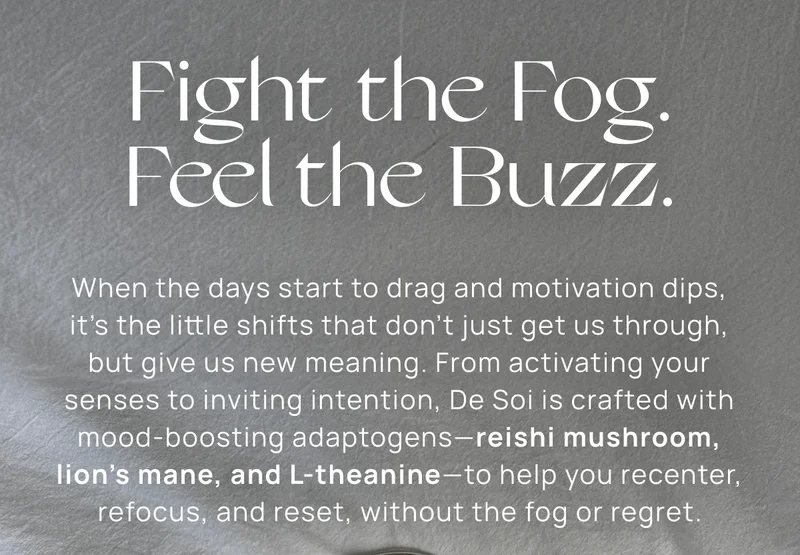 Fight the Fog. Feel the Buzz. | When the days start to drag and motivation dips, it’s the little shifts that don’t just get us through, but give us new meaning. From activating your senses to inviting intention, De Soi is crafted with mood-boosting adaptogens—reishi mushroom, lion’s mane, and L-theanine—to help you recenter, refocus, and reset, without the fog or regret.