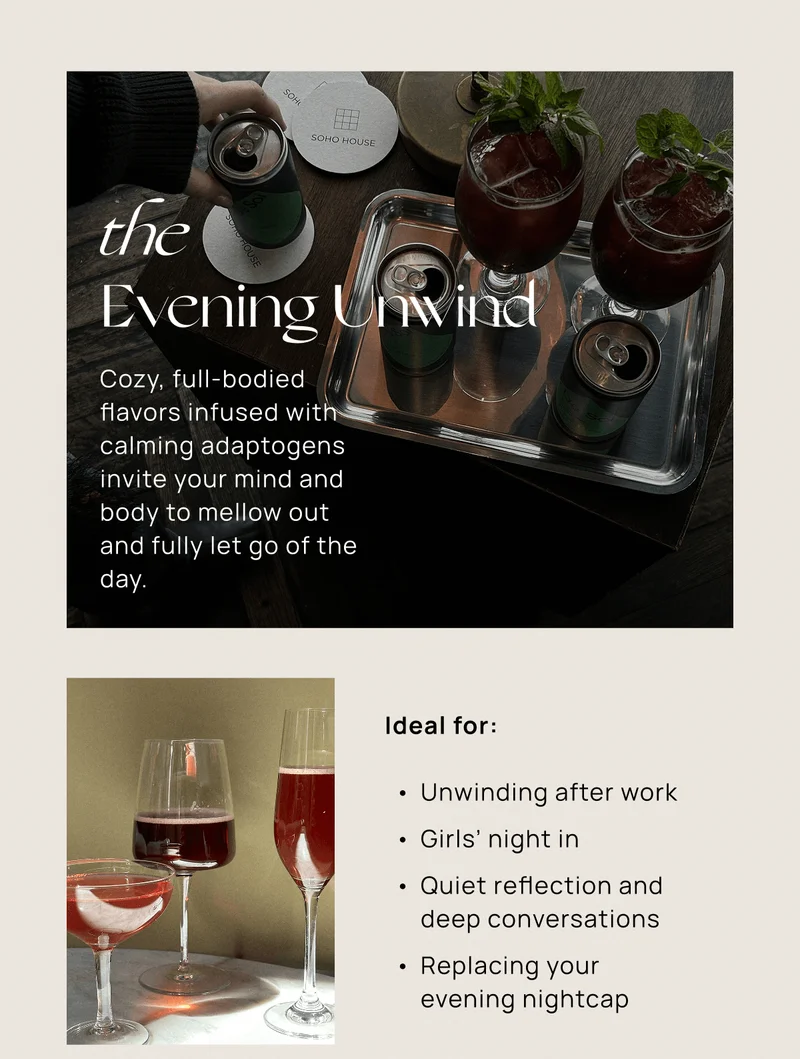 the  Evening Unwind | Cozy, full-bodied flavors infused with calming adaptogens invite your mind and body to mellow out and fully let go of the day. | Ideal for:  Unwinding after work  Girls’ night in Quiet reflection and deep conversations  Replacing your evening nightcap
