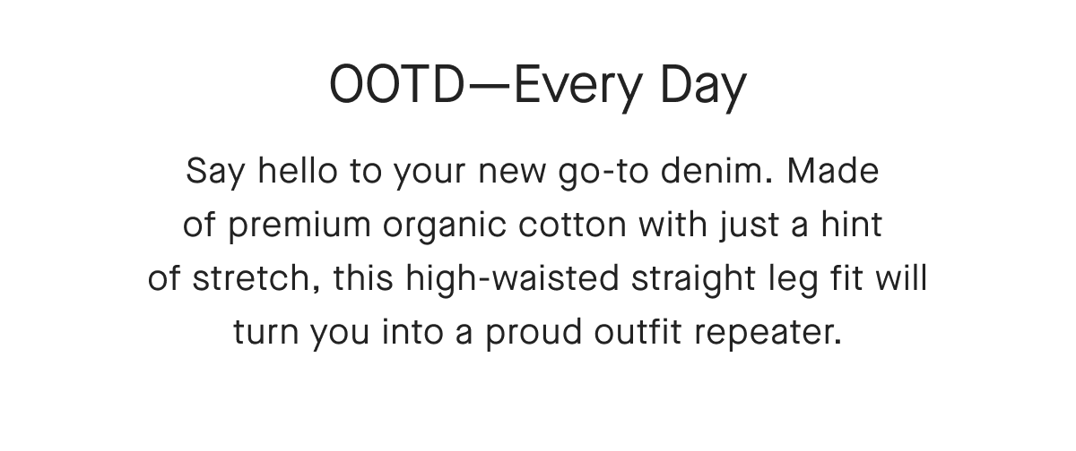 OOTD-Every Day Say hello to your new go-to denim. Made of premium organic cotton with just a hint of stretch, this high-waisted straight leg fit will turn you into a proud outfit repeater.