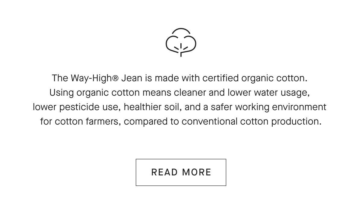 The Way-High® Jean is made with certified organic cotton. Using organic cotton means cleaner and lower water usage, lower pesticide use, healthier soil, and a safer working environment for cotton farmers, compared to conventional cotton production. [READ MORE]