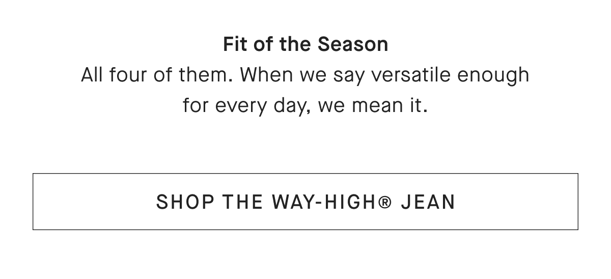 Fit of the Season All four of them. When we say versatile enough for every day, we mean it.[SHOP THE WAY-HIGH® JEAN]