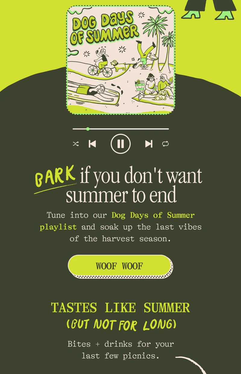 Bark if you don't want summer to end Tune into our Dog Days of Summer playlist and soak up the last vibes of the harvest season. CTA: WOOF WOOF  Tastes like summer (but not for long) Bites + drinks for your last few picnics.