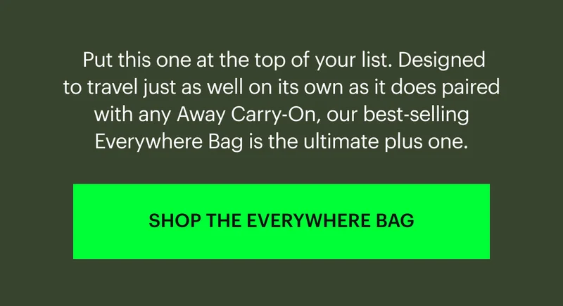Put this one at the top of your list. Designed to travel just as well on its own as it does paired with any Away Carry-On, our best-selling Everywhere Bag is the ultimate plus one. SHOP THE EVERYWHERE BAG