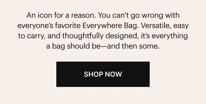 An icon for a reason. You can’t go wrong with everyone’s favorite Everywhere Bag. Versatile, easy to carry, and thoughtfully designed, it’s everything a bag should be—and then some. SHOP NOW