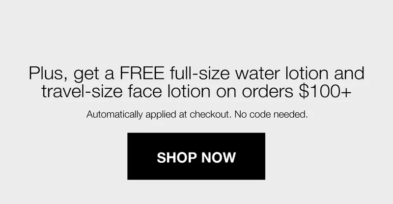 Plus, get a FREE full-size water lotion and travel-size face lotion on orders $100+ | Automatically applied at checkout. No code needed. | SHOP NOW