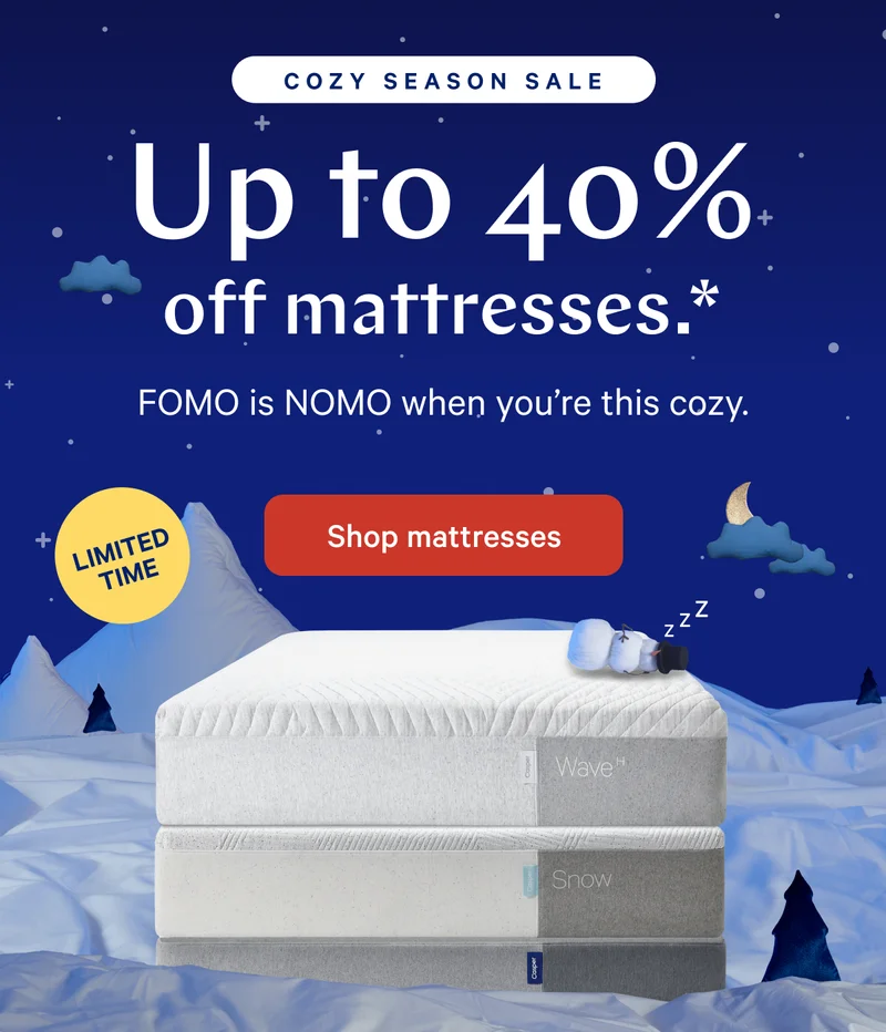 COZY SEASON SALE >> Up to 40% off mattresses.* >> FOMO is NOMO when you’re this cozy. >> Shop mattresses >>