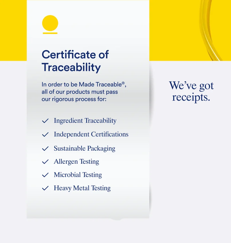 Certificate of Traceability In order to be Made Traceable® all of our products must pass our rigorous process for: Ingredient Traceability | Independent Certifications | Sustainable Packaging | Allergen Testing Microbial Testing | Heavy Metal Testing | We've got receipts.