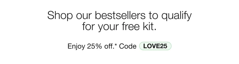 Shop our bestsellers to qualify for your free kit. | Enjoy 25% off.* Code discount code