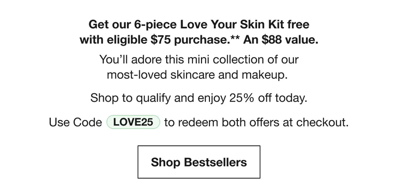 Get our 6-piece Love Your Skin Kit free with eligible $75 purchase.** An $88 value. You’ll adore this mini collection of our most-loved skincare and makeup. Shop to qualify and enjoy 25% off today. | Use Code discount code adds the gift at checkout. | Shop Bestsellers