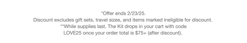 *Offer ends 2/23/25. Discount excludes gift sets, travel sizes, and items marked ineligible for discount.  **While supplies last. The Kit drops in your cart with code discount code once your order total is $75+ (after discount).