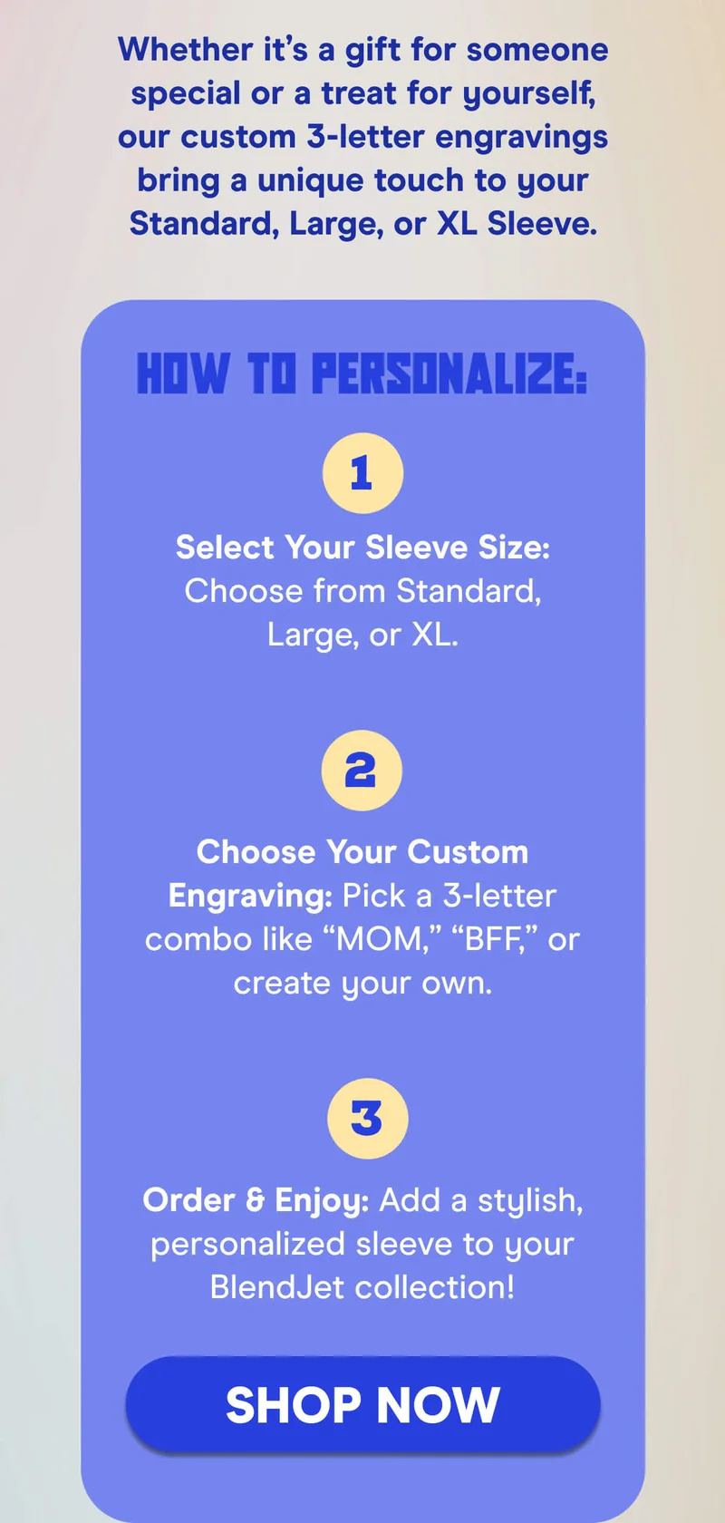 Whether it’s a gift for someone special or a treat for yourself, our custom 3-letter engravings bring a unique touch to your Standard, Large, or XL Sleeve.  How to Personalize:  Select Your Sleeve Size: Choose from Standard, Large, or XL. Choose Your Custom Engraving: Pick a 3-letter combo like “MOM,” “BFF,” or create your own. Order & Enjoy: Add a stylish, personalized sleeve to your BlendJet collection!