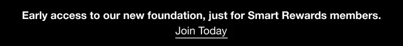 Early access to our new foundation, just for Smart Rewards members. Join Today