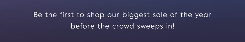 Be the first to shop our biggest sale of the year before the crowd sweeps in!