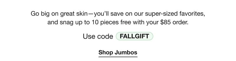 Go big on great skin—you’ll save on our super-sized favorites, and snag up to 10 pieces free with your $85 order. | Use code discount code | Shop Jumbos