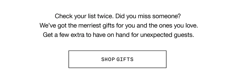 Check your list twice. Did you miss someone? We’ve got the merriest gifts for you and the ones you love. Get a few extra to have on hand for unexpected guests. SHOP GIFTS