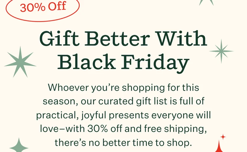 Gift Better With Black Friday | Whoever you're shopping for this season, our curated gift list is full of practical, joyful presents everyone will love—with 30% off and free shipping, there's no better time to shop.