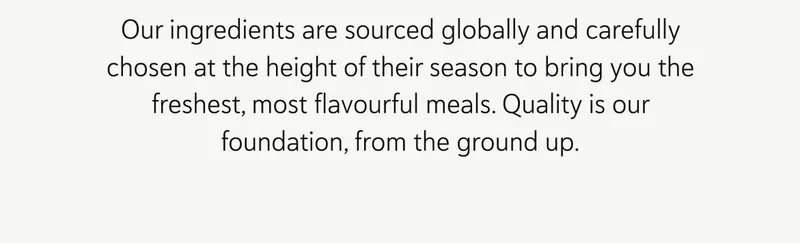 Our ingredients are sourced globally and carefully chosen at the height of their season to bring you the freshest, most flavourful meals. Quality is our foundation, from the ground up.