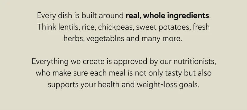 Every dish is built around real, whole ingredients. Think lentils, rice, chickpeas, sweet potatoes, fresh herbs, vegetables and many more.  Everything we create is approved by our nutritionists, who make sure each meal is not only tasty but also supports your health and weight-loss goals.